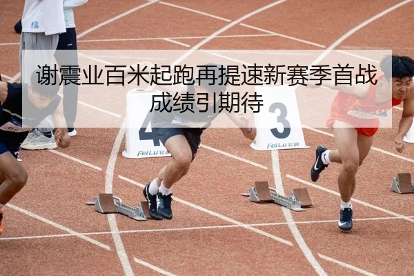 谢震业百米起跑再提速新赛季首战成绩引期待
